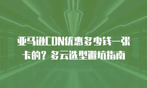 亚马逊CDN优惠多少钱一张卡的？多云选型避坑指南