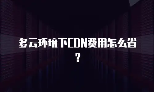 多云环境下CDN费用怎么省？
