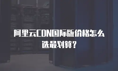 阿里云CDN国际版价格怎么选最划算？