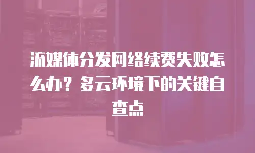 流媒体分发网络续费失败怎么办？多云环境下的关键自查点