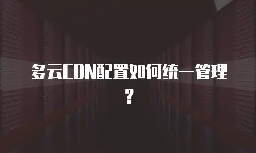 多云CDN配置如何统一管理？