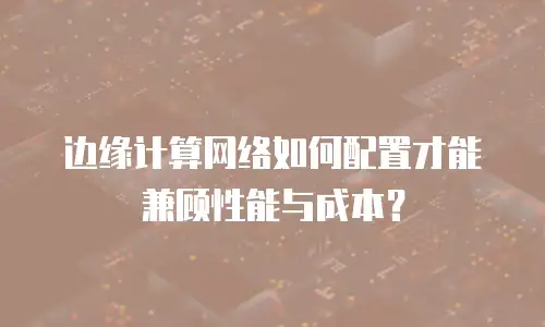 边缘计算网络如何配置才能兼顾性能与成本？