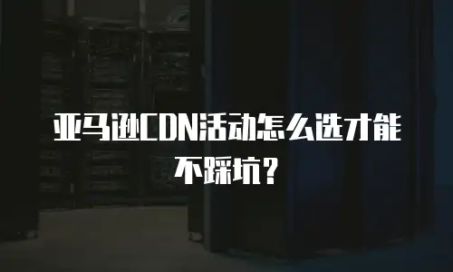 亚马逊CDN活动怎么选才能不踩坑？