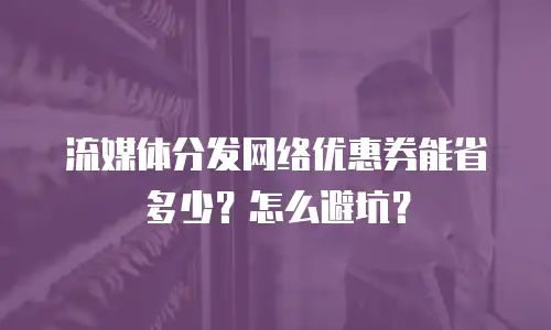 流媒体分发网络优惠券能省多少？怎么避坑？