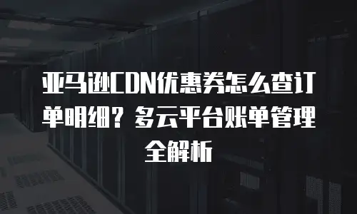亚马逊CDN优惠券怎么查订单明细？多云平台账单管理全解析