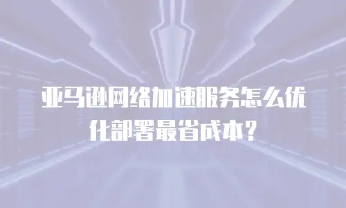 亚马逊网络加速服务怎么优化部署最省成本？