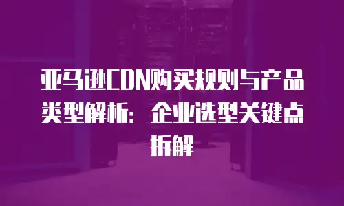 亚马逊CDN购买规则与产品类型解析：企业选型关键点拆解