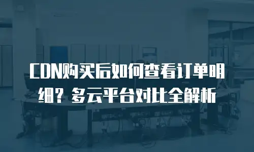 CDN购买后如何查看订单明细？多云平台对比全解析