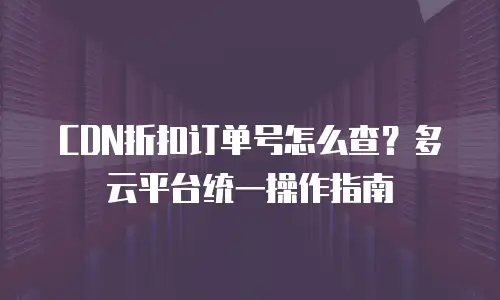 CDN折扣订单号怎么查？多云平台统一操作指南
