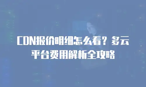 CDN报价明细怎么看？多云平台费用解析全攻略