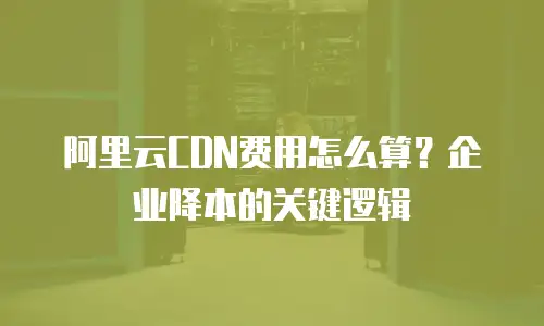阿里云CDN费用怎么算？企业降本的关键逻辑