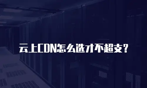 云上CDN怎么选才不超支？