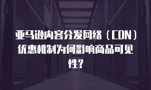 亚马逊内容分发网络（CDN）优惠机制为何影响商品可见性？