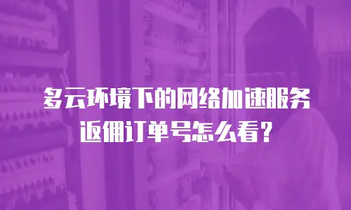 多云环境下的网络加速服务返佣订单号怎么看？