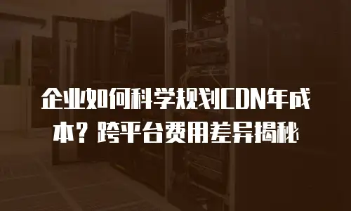 企业如何科学规划CDN年成本？跨平台费用差异揭秘