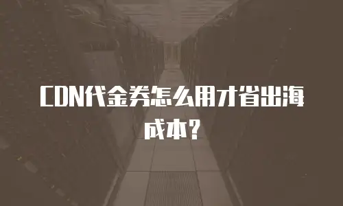 CDN代金券怎么用才省出海成本？