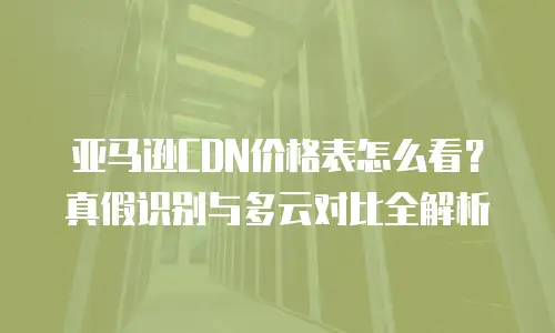亚马逊CDN价格表怎么看？真假识别与多云对比全解析