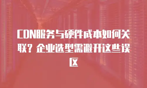 CDN服务与硬件成本如何关联？企业选型需避开这些误区