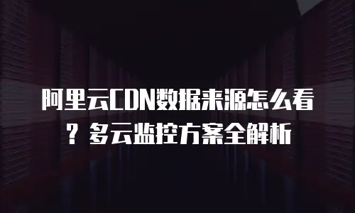 阿里云CDN数据来源怎么看？多云监控方案全解析