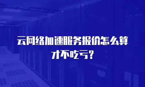 云网络加速服务报价怎么算才不吃亏？