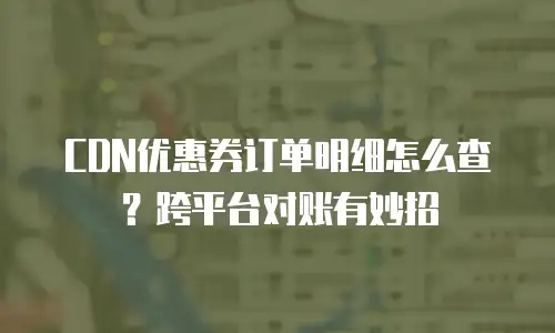 CDN优惠券订单明细怎么查？跨平台对账有妙招