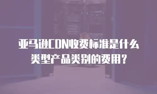 亚马逊CDN收费标准是什么类型产品类别的费用？
