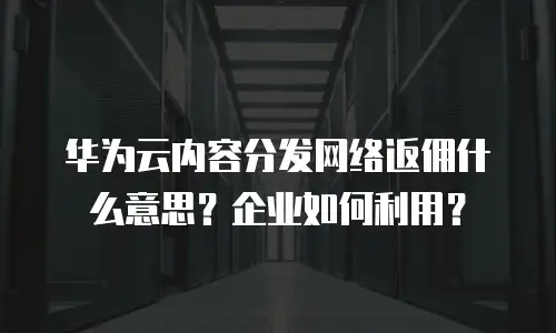 华为云内容分发网络返佣什么意思？企业如何利用？