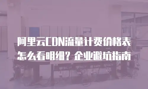 阿里云CDN流量计费价格表怎么看明细？企业避坑指南