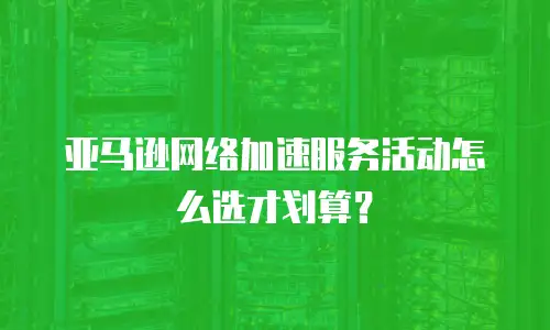 亚马逊网络加速服务活动怎么选才划算？