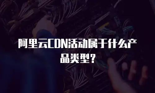 阿里云CDN活动属于什么产品类型？