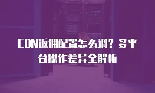 CDN返佣配置怎么调？多平台操作差异全解析