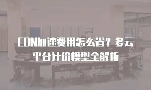 CDN加速费用怎么省？多云平台计价模型全解析