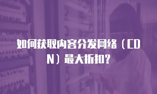 如何获取内容分发网络（CDN）最大折扣？