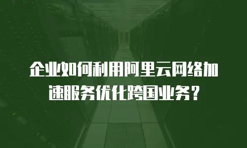 企业如何利用阿里云网络加速服务优化跨国业务？