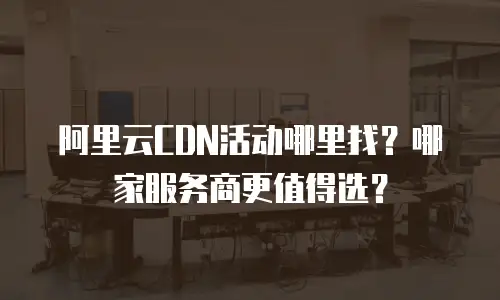阿里云CDN活动哪里找？哪家服务商更值得选？