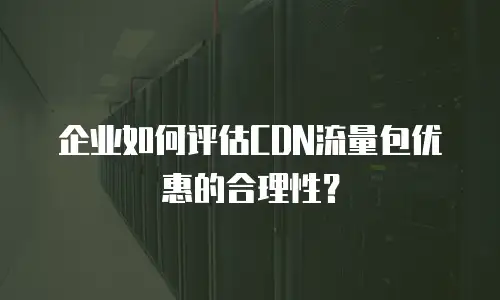 企业如何评估CDN流量包优惠的合理性？