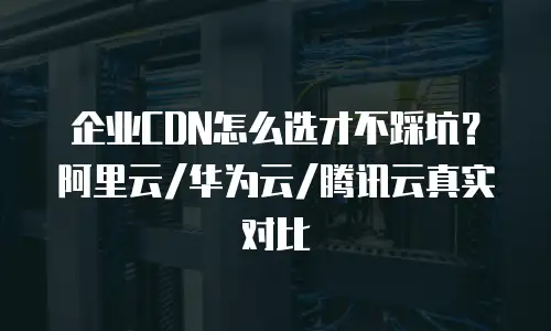 企业CDN怎么选才不踩坑？阿里云/华为云/腾讯云真实对比
