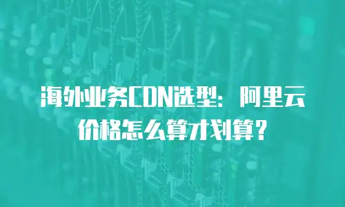 海外业务CDN选型：阿里云价格怎么算才划算？