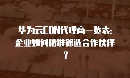 华为云CDN代理商一览表：企业如何精准筛选合作伙伴？