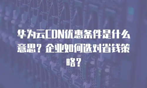 华为云CDN优惠条件是什么意思？企业如何选对省钱策略？
