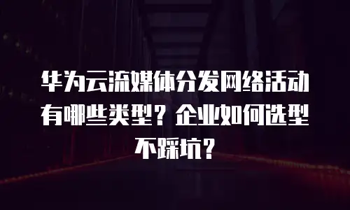 华为云流媒体分发网络活动有哪些类型？企业如何选型不踩坑？