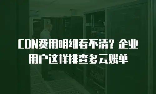 CDN费用明细看不清？企业用户这样排查多云账单
