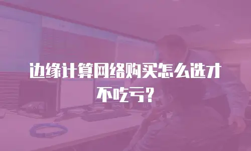 边缘计算网络购买怎么选才不吃亏？