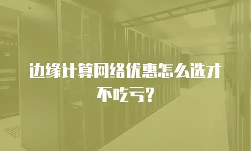 边缘计算网络优惠怎么选才不吃亏？