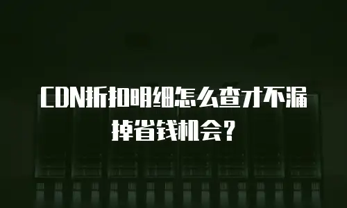 CDN折扣明细怎么查才不漏掉省钱机会？