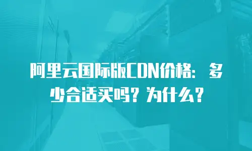 阿里云国际版CDN价格：多少合适买吗？为什么？