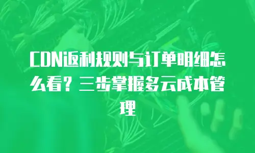 CDN返利规则与订单明细怎么看？三步掌握多云成本管理