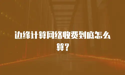 边缘计算网络收费到底怎么算？