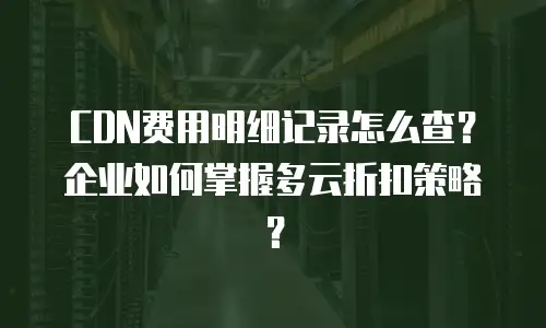 CDN费用明细记录怎么查？企业如何掌握多云折扣策略？