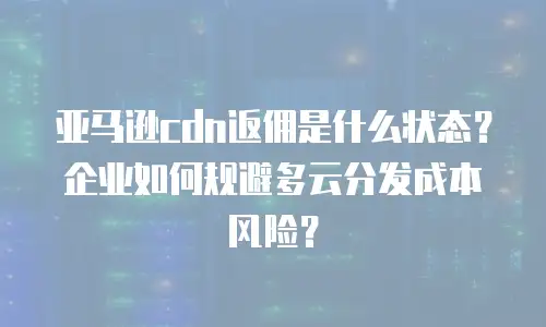 亚马逊cdn返佣是什么状态？企业如何规避多云分发成本风险？